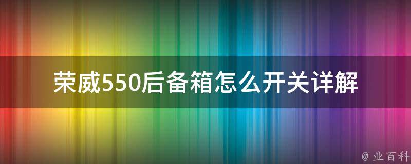 荣威550后备箱怎么开关_详解荣威550后备箱开启方法、常见问题及解决方案。