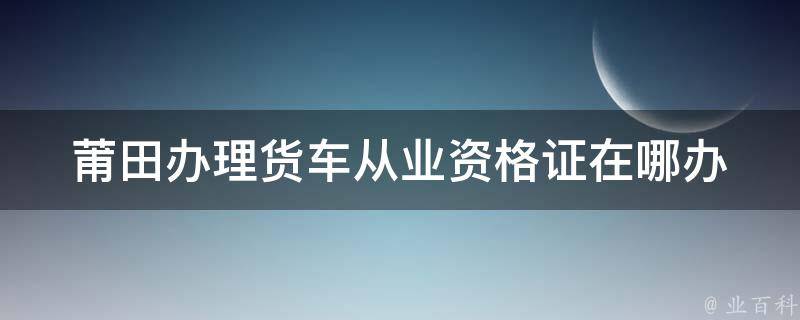 莆田办理货车从业资格证在哪办 