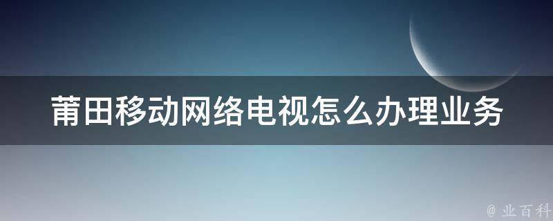 莆田移动网络电视怎么办理业务(详细步骤+常见问题解答)