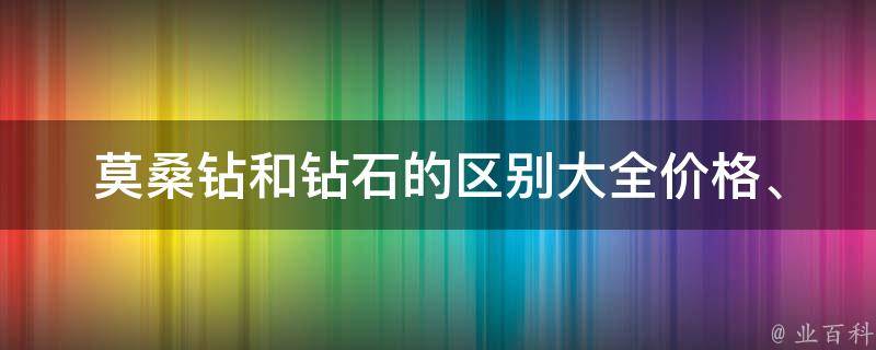 莫桑钻和钻石的区别大全(价格、产地、颜色、光泽、硬度等详细对比)