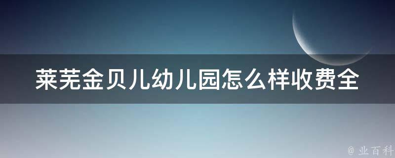 莱芜金贝儿幼儿园怎么样收费_全面解析金贝儿幼儿园收费标准及优惠政策