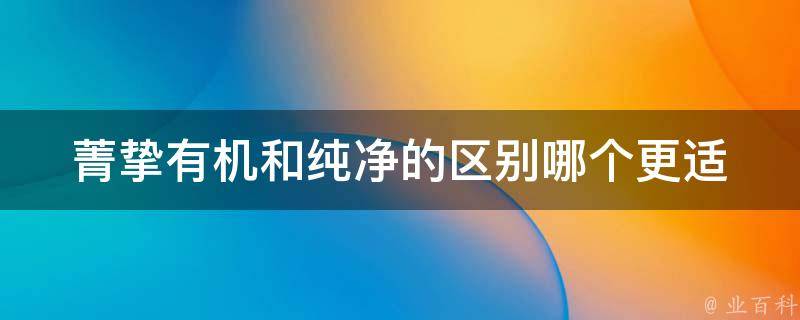 菁挚有机和纯净的区别_哪个更适合你？菁挚有机 vs. 纯净，你该如何选择？。