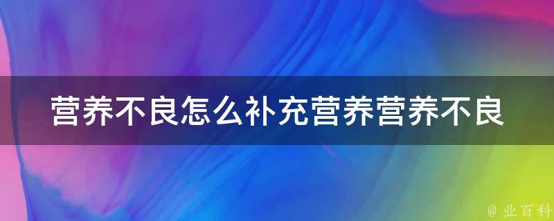 营养不良怎么补充营养(营养不良的原因、营养不良的危害、营养不良的补充方法)。