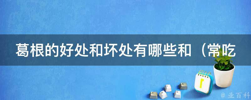 葛根的好处和坏处有哪些和_常吃葛根的7个好处和3个注意事项