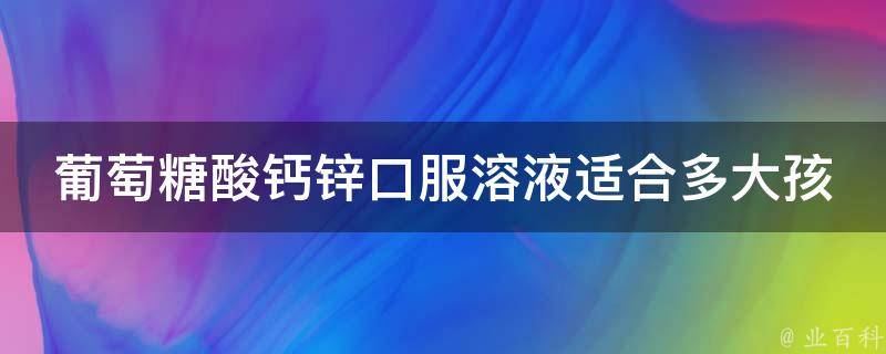 葡萄糖酸钙锌口服溶液适合多大孩子喝_儿童用药指南，适用年龄、剂量详解。