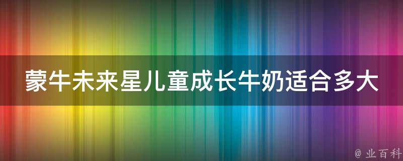 蒙牛未来星儿童成长牛奶适合多大孩子喝(专家推荐：适合3岁以上儿童饮用的成长牛奶)。