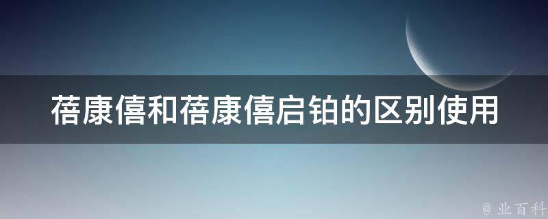 蓓康僖和蓓康僖启铂的区别(使用指南、功效、副作用、价格等详解)。