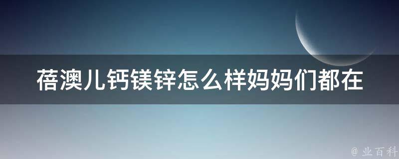 蓓澳儿钙镁锌怎么样_妈妈们都在关注，这些宝宝补钙的诀窍你知道吗？