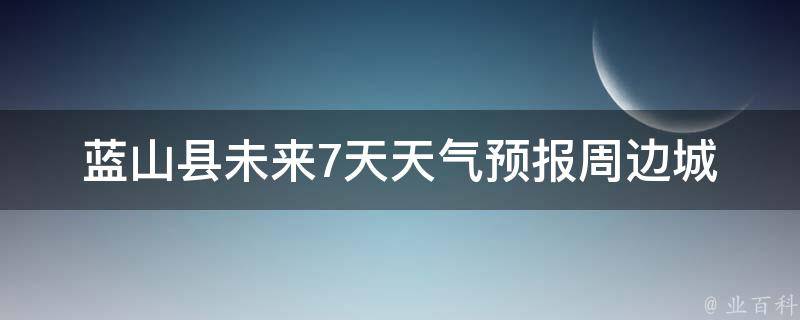 蓝山县未来7天天气预报(周边城市气温对比及出行建议)