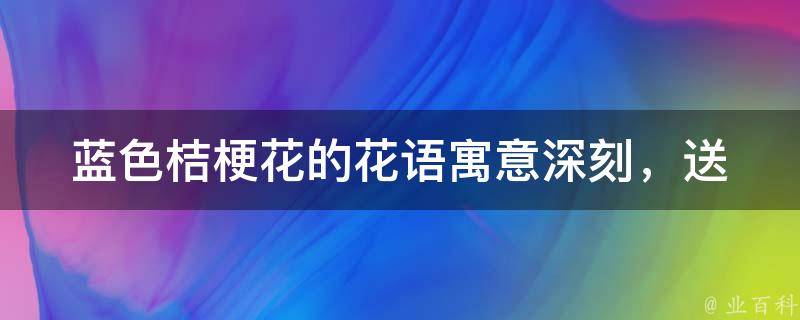 蓝色桔梗花的花语_寓意深刻，送给TA最合适的场合和对象