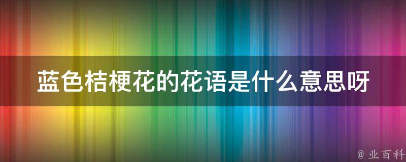 蓝色桔梗花的花语是什么意思呀_解析蓝色桔梗花的七种花语及寓意