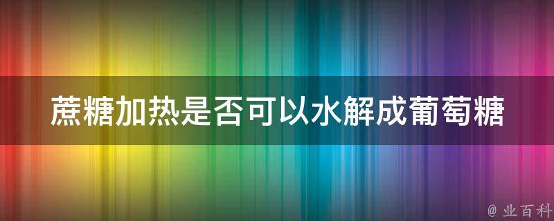 蔗糖加热是否可以水解成葡萄糖 