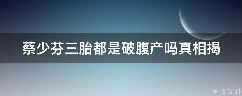 蔡少芬三胎都是破腹产吗_真相揭秘！蔡少芬三胎生产方式大揭露。