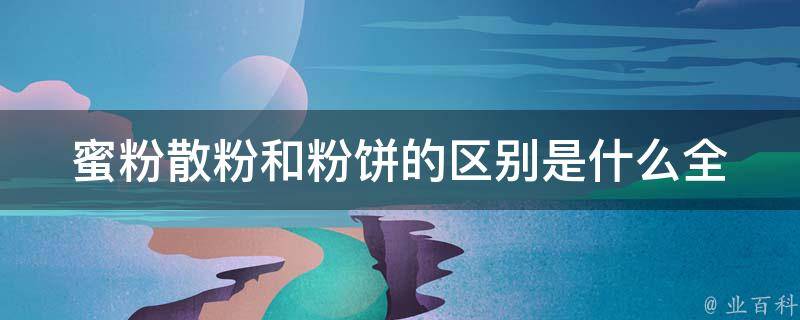 蜜粉散粉和粉饼的区别是什么_全面解析蜜粉散粉和粉饼的使用方法与功效