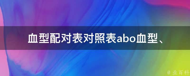 血型配对表对照表(abo血型、rh血型、妊娠、输血、器官移植等相关知识详解)。