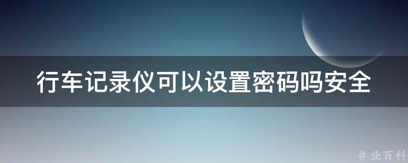 行车记录仪可以设置**吗_安全防盗必备，教你如何设置行车记录仪**。