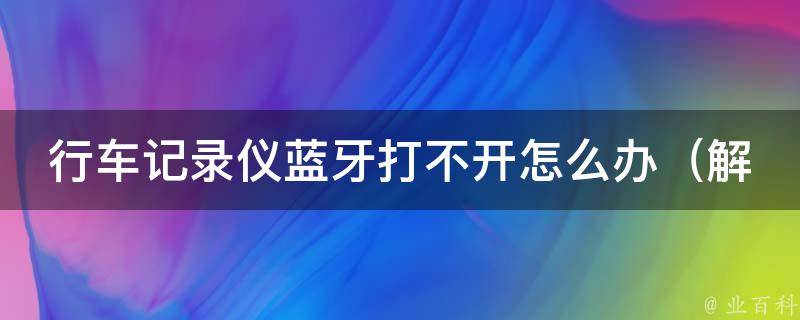 行车记录仪蓝牙打不开怎么办_解决方法、常见故障、蓝牙连接失败原因