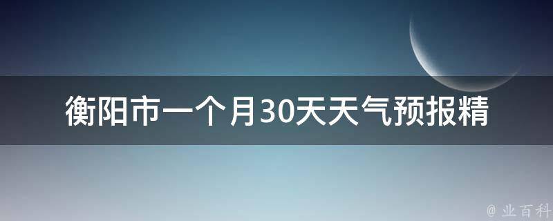 衡阳市一个月30天天气预报_精准预测，告诉你未来一个月衡阳市的天气变化