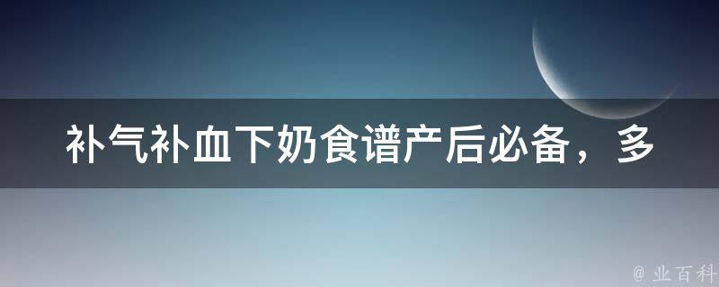 补气补血下奶食谱_产后必备，多种食材让你轻松补气下奶