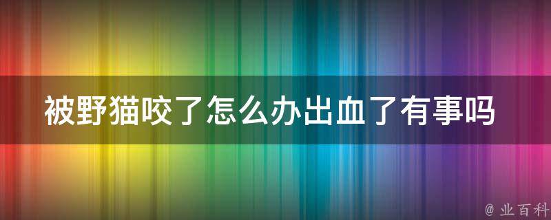 被野猫咬了怎么办出血了有事吗 _野猫咬伤处理方法及预防措施。