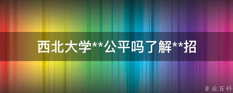 西北大学**公平吗_了解**招生政策及录取标准