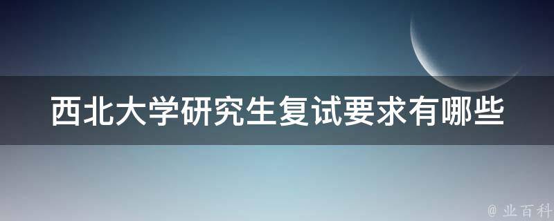 西北大学研究生复试要求(有哪些具体要求和注意事项)