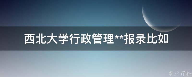 西北大学行政管理**报录比(如何提高录取率)