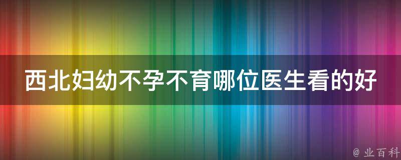 西北妇幼不孕不育哪位医生看的好（专家推荐：治疗不孕不育的顶级医生）