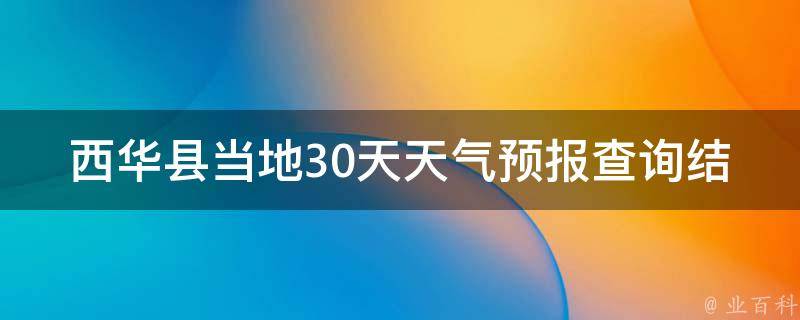 西华县当地30天天气预报查询结果_今日天气、未来一周气温、雨量、风向等详细预报