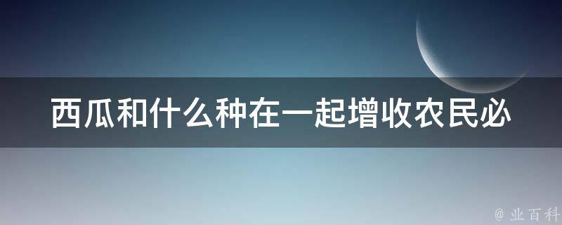 西瓜和什么种在一起增收(农民必知的高效种植技巧)