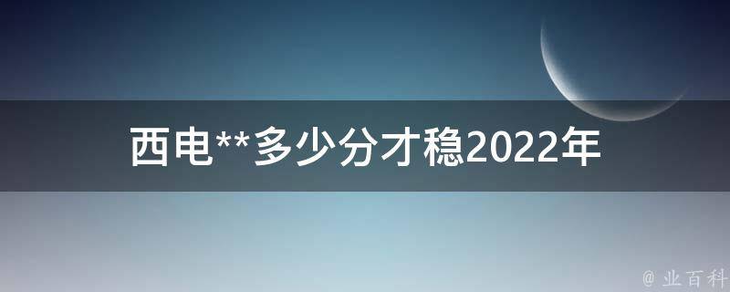 西电**多少分才稳_2022年**分数线预测