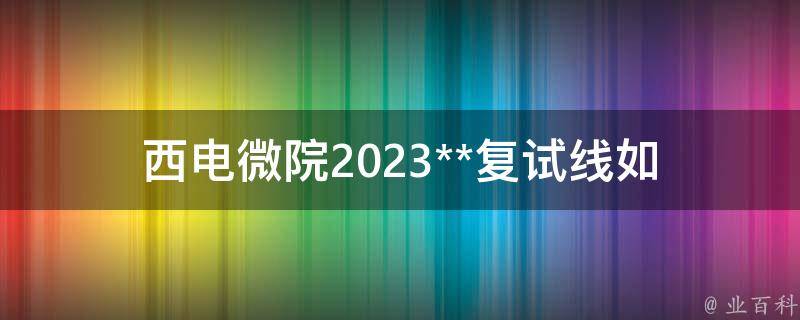 西电微院2023**复试线_如何提高复试通过率