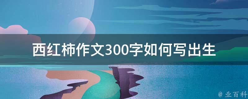 西红柿作文300字_如何写出生动有趣的作文