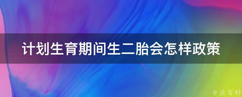 计划生育期间生二胎会怎样_政策解读、家庭经验分享、医学专家解答。