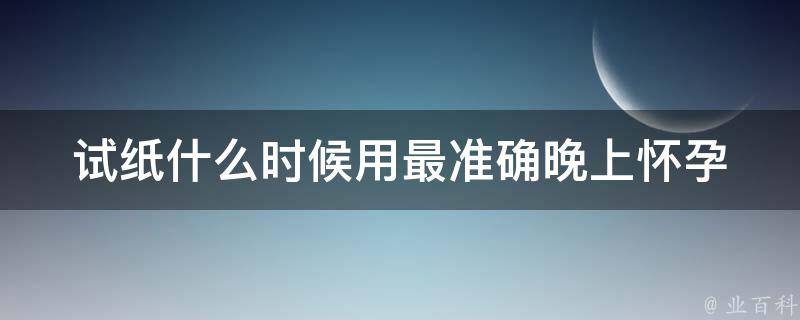 试纸什么时候用最准确晚上_怀孕检测的正确时间和方法。