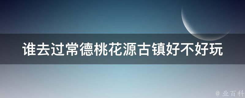 谁去过常德桃花源古镇好不好玩 