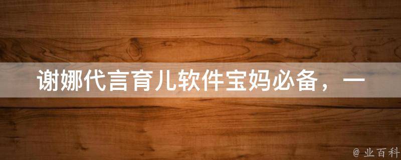 谢娜代言育儿软件_宝妈必备，一款专业育儿神器。