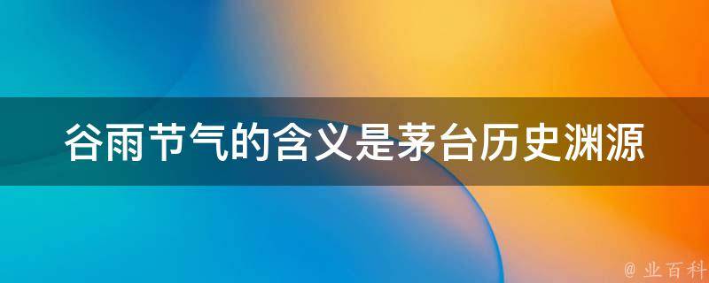 谷雨节气的含义是茅台_历史渊源、酿造技艺、茅台酒价格