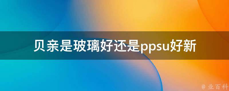 贝亲是玻璃好还是ppsu好_新手妈妈必看：贝亲玻璃奶瓶和ppsu奶瓶的优缺点分析。