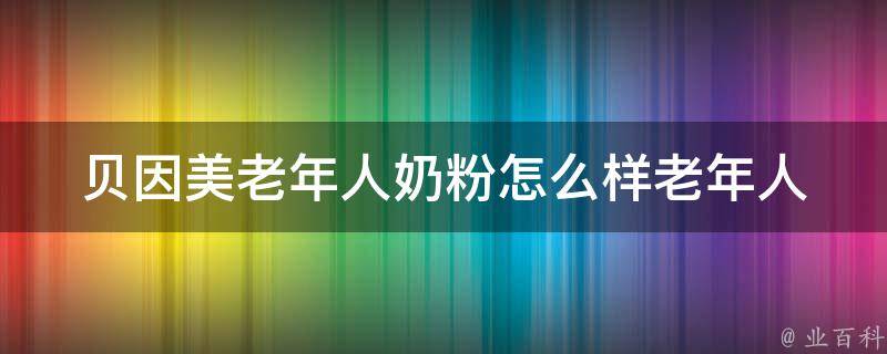 贝因美老年人奶粉怎么样(老年人喝了后的效果如何？使用体验分享)