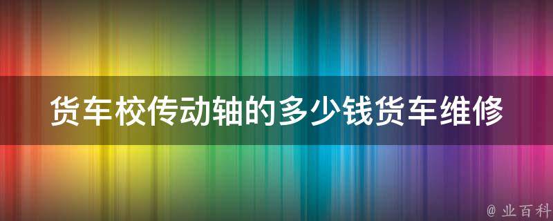 货车校传动轴的多少钱(货车维修必备：校传动轴**、品牌推荐)