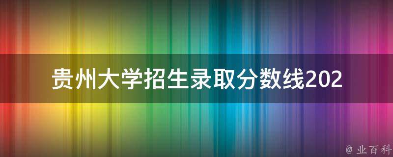 贵州大学招生录取分数线(2021年最新公布，你需要知道的一切)