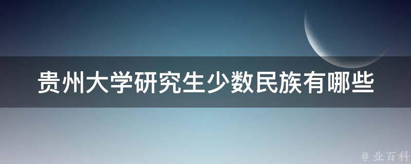 贵州大学研究生少数民族(有哪些优惠政策和支持措施？)