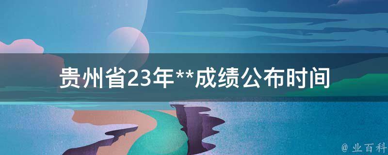 贵州省23年**成绩公布时间(最新消息及查询方式)