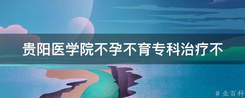 贵阳医学院不孕不育专科_治疗不孕不育的最佳选择