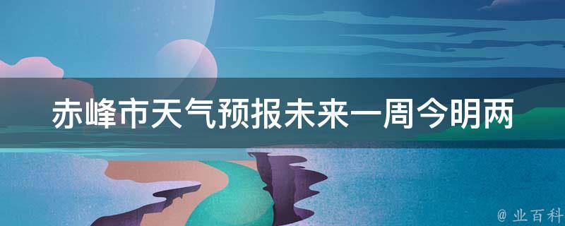 赤峰市天气预报未来一周_今明两天雨水充沛，周末晴朗温度逐渐回升。