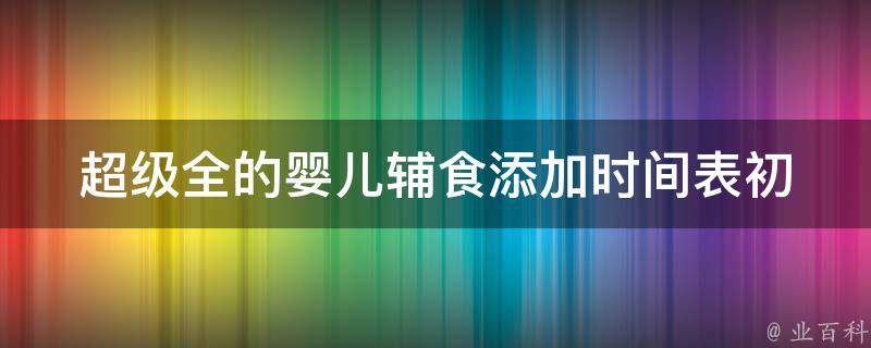 超级全的婴儿辅食添加时间表(初为人父必看的100种婴儿辅食添加方法)。