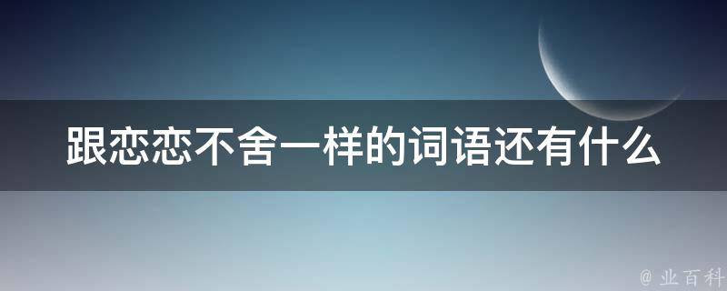 跟恋恋不舍一样的词语还有什么 