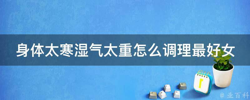 身体太寒湿气太重怎么调理最好女性_女性必看！身体寒湿的6个调理方法