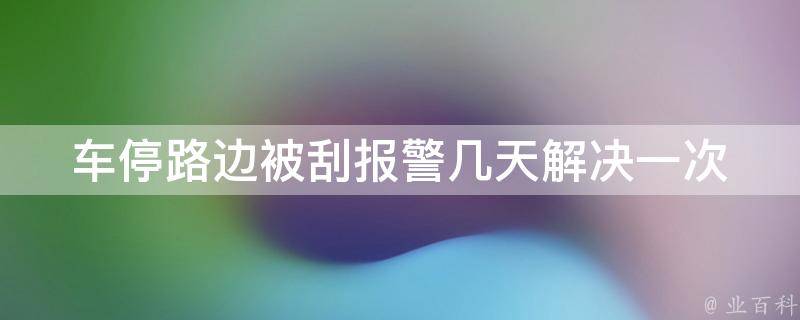 车停路边被刮**几天解决一次_如何快速解决车辆被刮的问题。